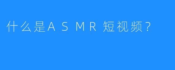 什么是ASMR短视频？