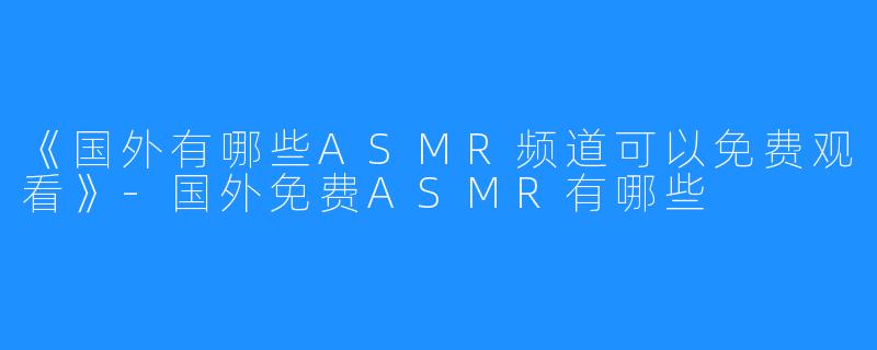 《国外有哪些ASMR频道可以免费观看》-国外免费ASMR有哪些