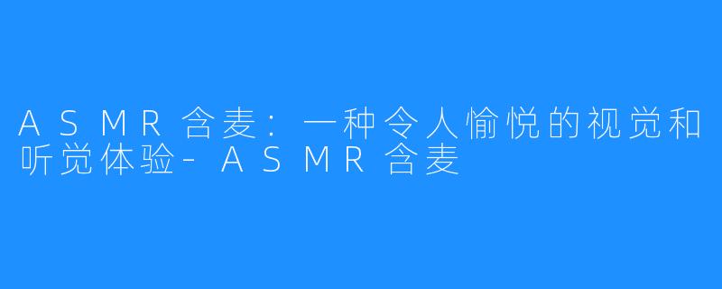 ASMR含麦：一种令人愉悦的视觉和听觉体验-ASMR含麦
