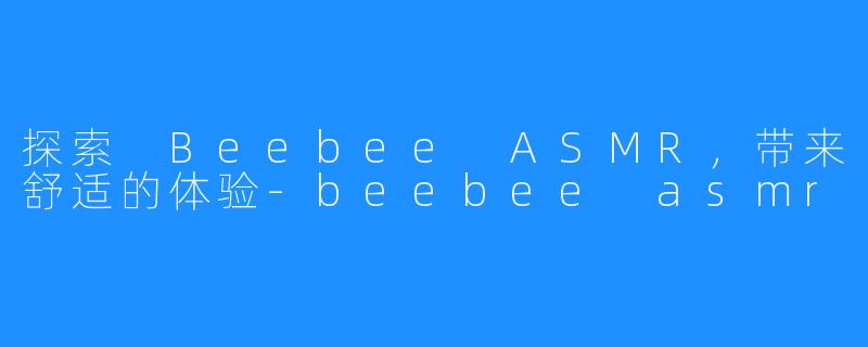探索 Beebee ASMR，带来舒适的体验-beebee asmr
