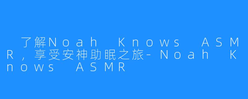  了解Noah Knows ASMR，享受安神助眠之旅-Noah Knows ASMR