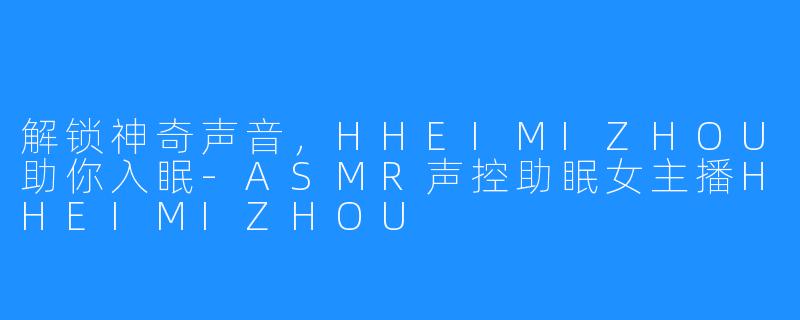 解锁神奇声音，HHEIMIZHOU助你入眠-ASMR声控助眠女主播HHEIMIZHOU