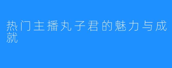 热门主播丸子君的魅力与成就