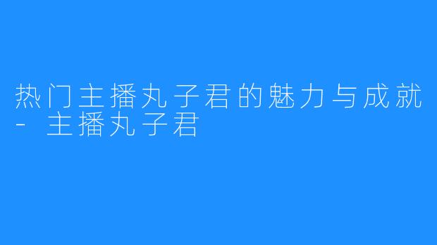 热门主播丸子君的魅力与成就-主播丸子君