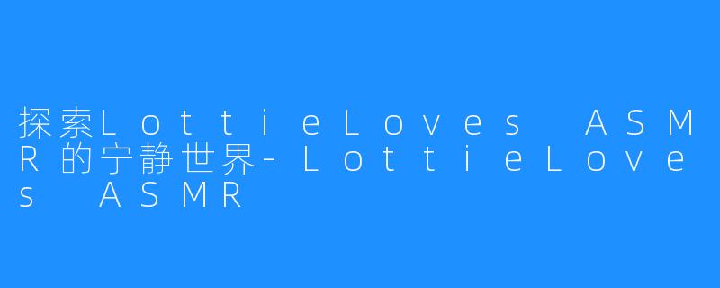 探索LottieLoves ASMR的宁静世界-LottieLoves ASMR