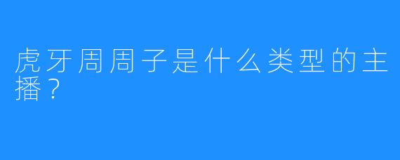 虎牙周周子是什么类型的主播？