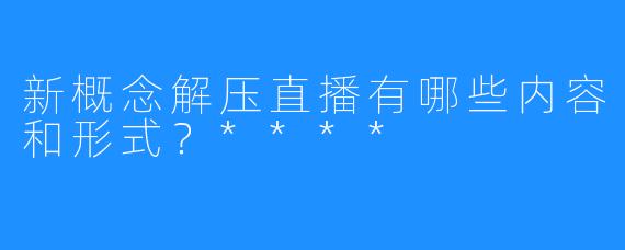 新概念解压直播有哪些内容和形式？****