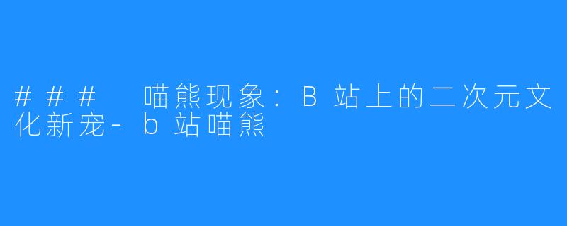 ### 喵熊现象：B站上的二次元文化新宠-b站喵熊