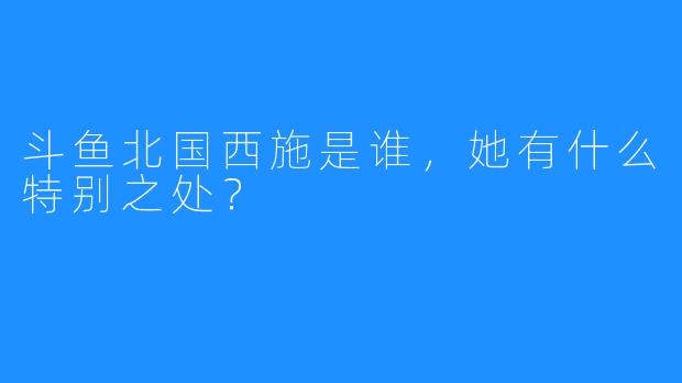 斗鱼北国西施是谁，她有什么特别之处？