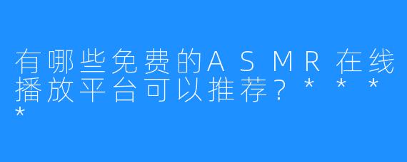 有哪些免费的ASMR在线播放平台可以推荐？****