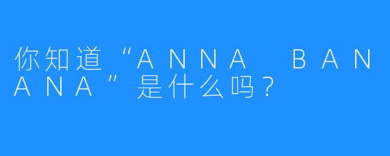 你知道“ANNA BANANA”是什么吗？