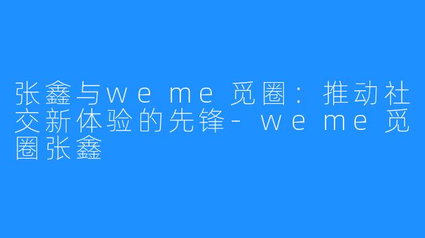 张鑫与weme觅圈：推动社交新体验的先锋-weme觅圈张鑫