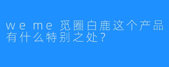 weme觅圈白鹿这个产品有什么特别之处？