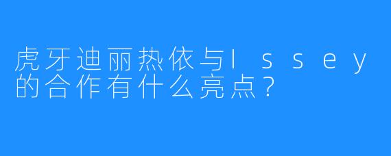 虎牙迪丽热依与Issey的合作有什么亮点？