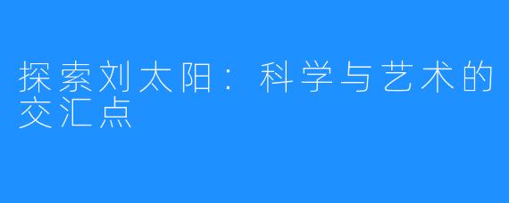 探索刘太阳：科学与艺术的交汇点