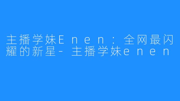 主播学妹Enen：全网最闪耀的新星-主播学妹enen