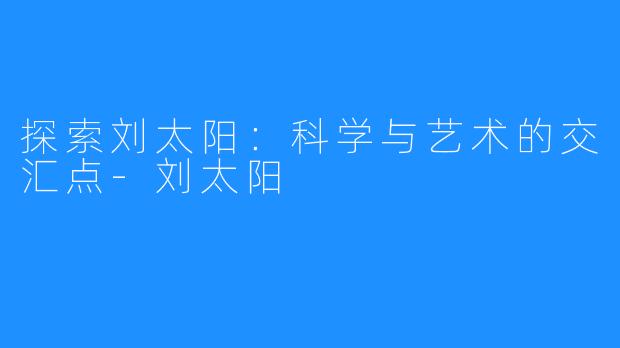 探索刘太阳：科学与艺术的交汇点-刘太阳