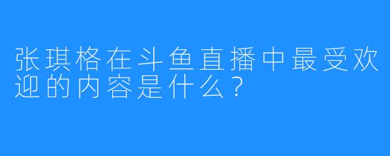 张琪格在斗鱼直播中最受欢迎的内容是什么？