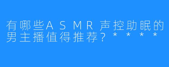 有哪些ASMR声控助眠的男主播值得推荐？****