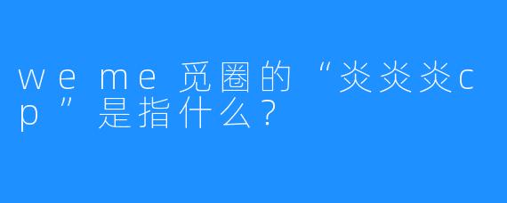 weme觅圈的“炎炎炎cp”是指什么？