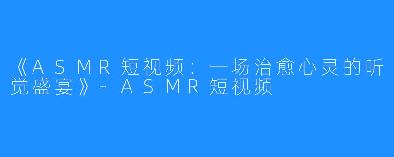 《ASMR短视频:一场治愈心灵的听觉盛宴》-ASMR短视频