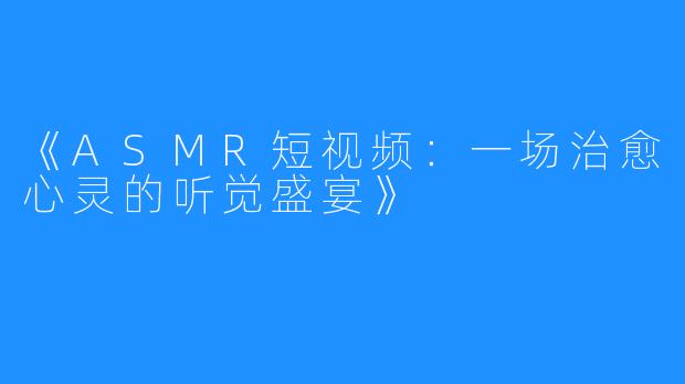 《ASMR短视频:一场治愈心灵的听觉盛宴》
