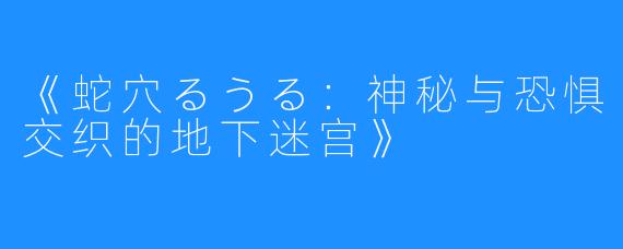 《蛇穴るうる:神秘与恐惧交织的地下迷宫》