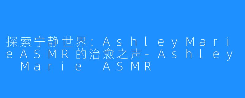 探索宁静世界:AshleyMarieASMR的治愈之声-Ashley Marie ASMR