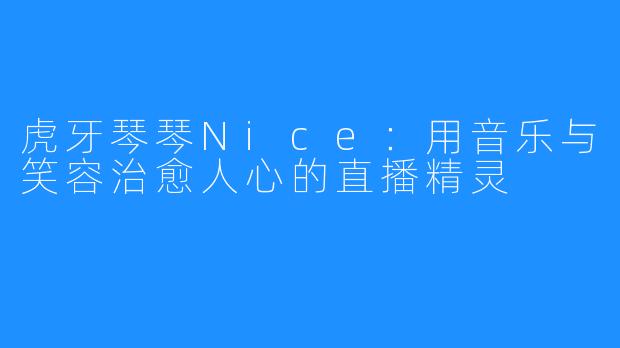 虎牙琴琴Nice：用音乐与笑容治愈人心的直播精灵