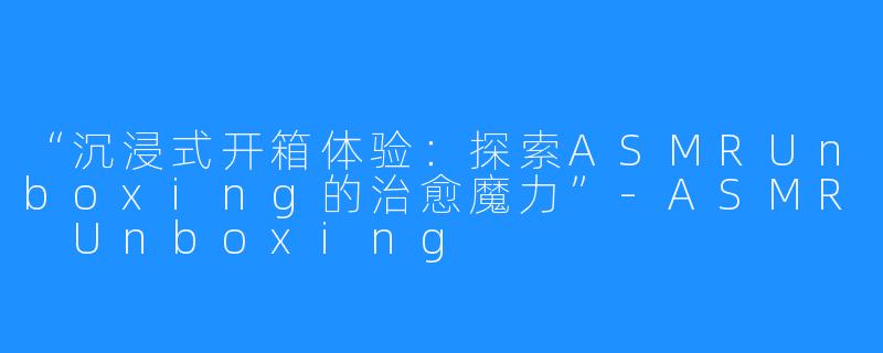 “沉浸式开箱体验：探索ASMRUnboxing的治愈魔力”-ASMR Unboxing