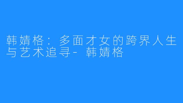 韩婧格:多面才女的跨界人生与艺术追寻-韩婧格