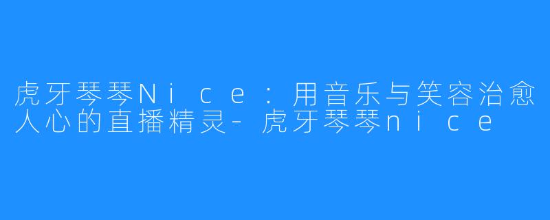 虎牙琴琴Nice：用音乐与笑容治愈人心的直播精灵-虎牙琴琴nice