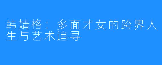 韩婧格:多面才女的跨界人生与艺术追寻