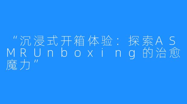 “沉浸式开箱体验：探索ASMRUnboxing的治愈魔力”