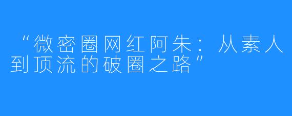 “微密圈网红阿朱:从素人到顶流的破圈之路”