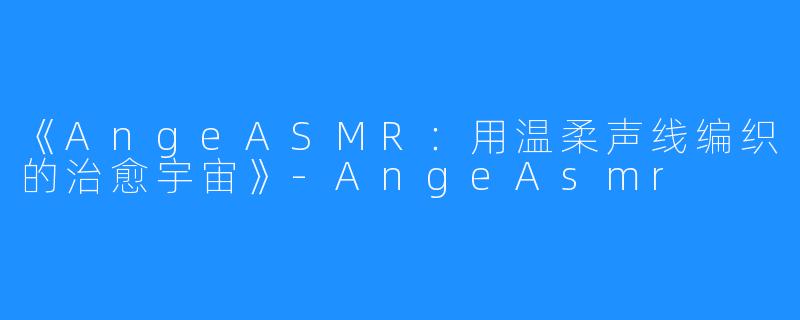 《AngeASMR:用温柔声线编织的治愈宇宙》-AngeAsmr