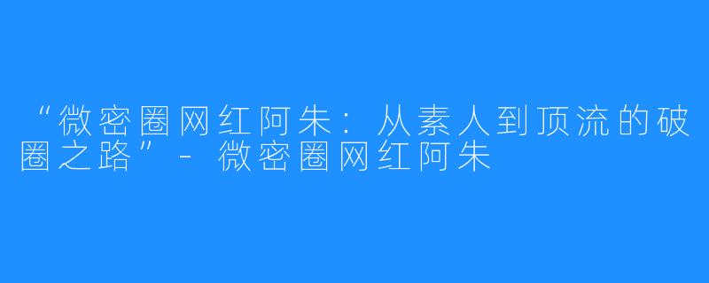 “微密圈网红阿朱:从素人到顶流的破圈之路”-微密圈网红阿朱