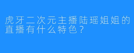 虎牙二次元主播陆瑶姐姐的直播有什么特色？