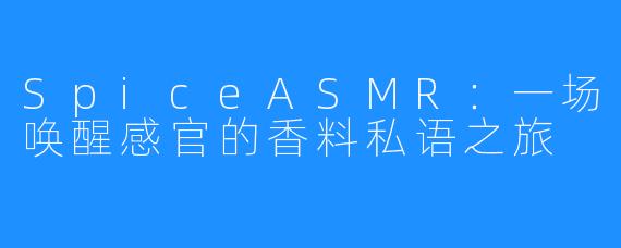 SpiceASMR：一场唤醒感官的香料私语之旅