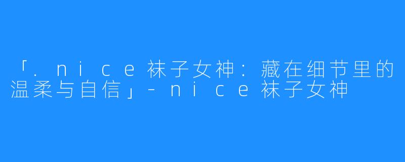 「.nice袜子女神：藏在细节里的温柔与自信」-nice袜子女神