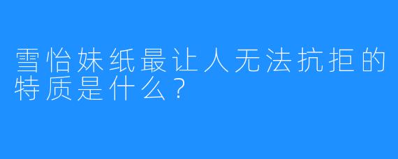 雪怡妹纸最让人无法抗拒的特质是什么？