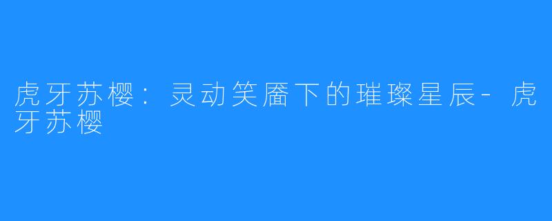 虎牙苏樱：灵动笑靥下的璀璨星辰-虎牙苏樱