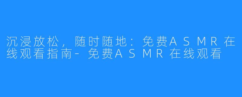 沉浸放松，随时随地：免费ASMR在线观看指南-免费ASMR在线观看