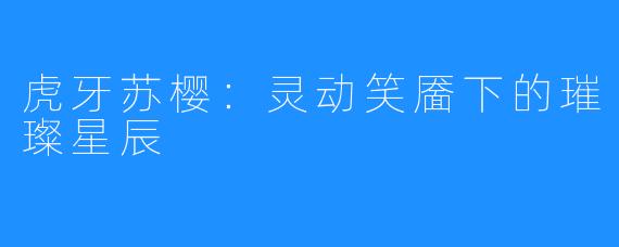 虎牙苏樱：灵动笑靥下的璀璨星辰