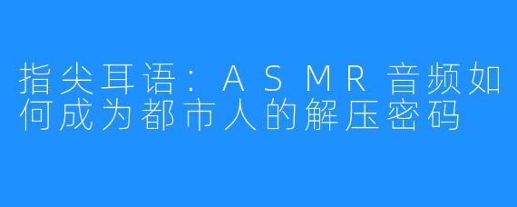 指尖耳语：ASMR音频如何成为都市人的解压密码