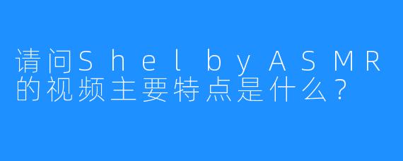 请问ShelbyASMR的视频主要特点是什么？