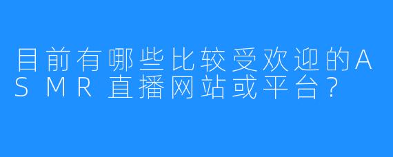 目前有哪些比较受欢迎的ASMR直播网站或平台？