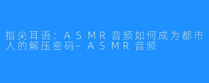 指尖耳语：ASMR音频如何成为都市人的解压密码-ASMR音频