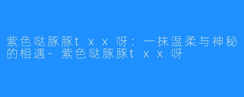 紫色哒豚豚txx呀：一抹温柔与神秘的相遇-紫色哒豚豚txx呀