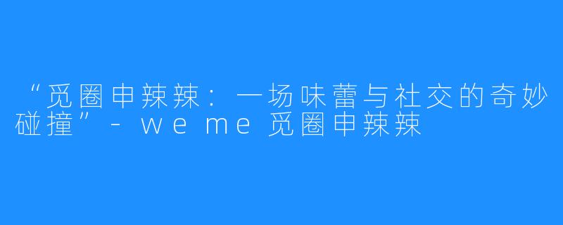 “觅圈申辣辣：一场味蕾与社交的奇妙碰撞”-weme觅圈申辣辣